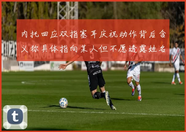 内托回应双指塞耳庆祝动作背后含义称具体指向某人但不愿透露姓名