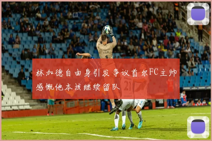 林加德自由身引发争议首尔FC主帅感慨他本该继续留队