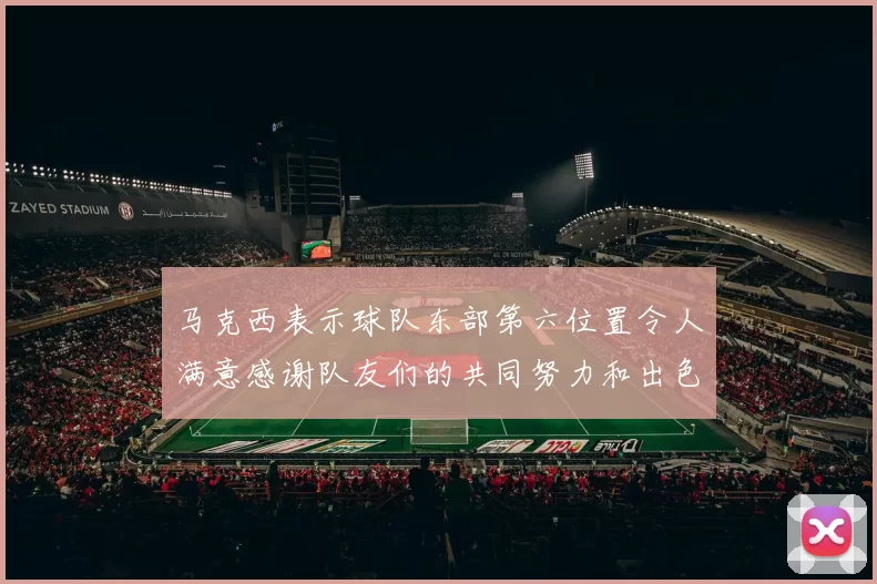 马克西表示球队东部第六位置令人满意感谢队友们的共同努力和出色表现
