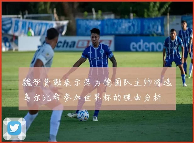 魏登费勒表示若为德国队主帅将选乌尔比希参加世界杯的理由分析