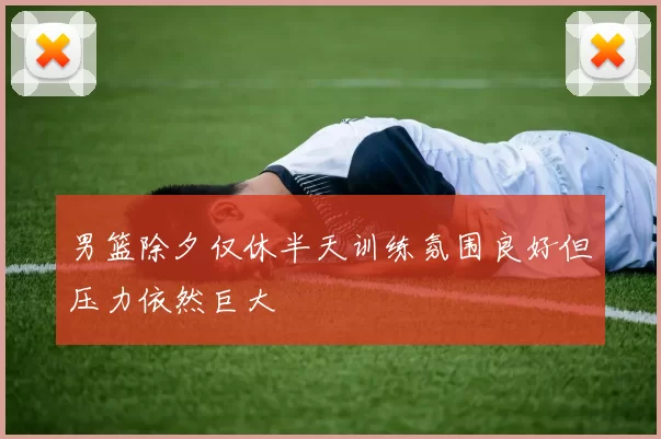 男篮除夕仅休半天训练氛围良好但压力依然巨大