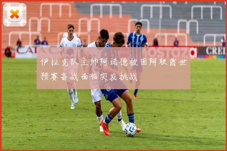 伊拉克队主帅阿诺德被困阿联酋世预赛备战面临突发挑战