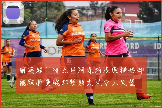 前英超门将点评阿森纳表现糟糕却能取胜曼城却频频失误令人失望