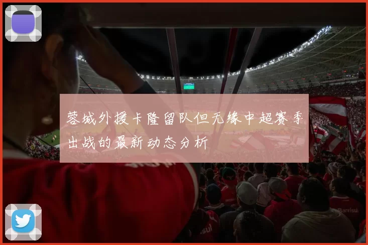 蓉城外援卡隆留队但无缘中超赛季出战的最新动态分析