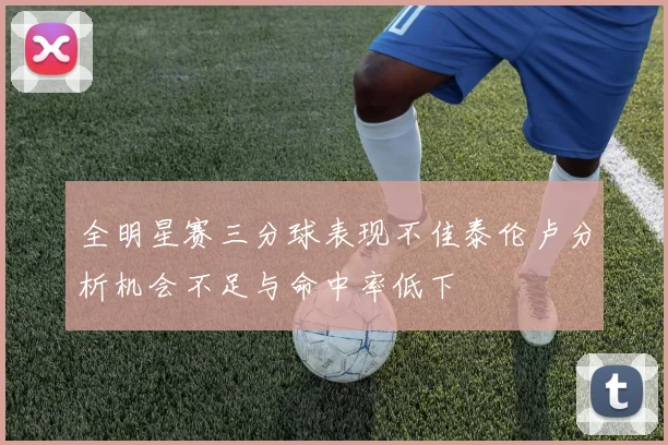 全明星赛三分球表现不佳泰伦卢分析机会不足与命中率低下