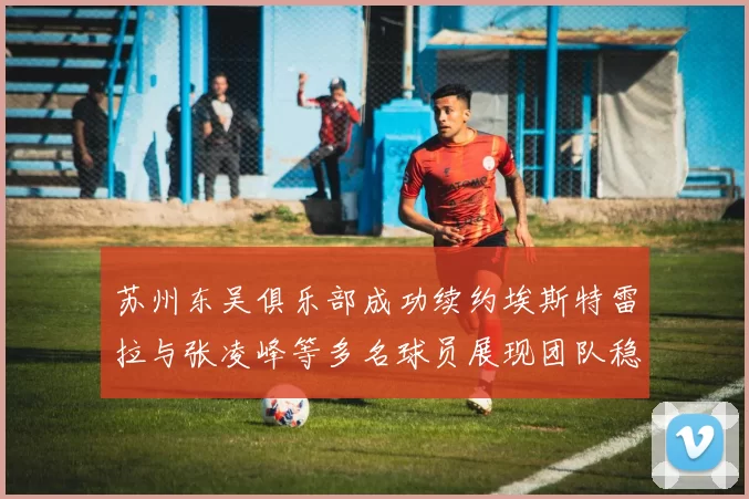 苏州东吴俱乐部成功续约埃斯特雷拉与张凌峰等多名球员展现团队稳定性