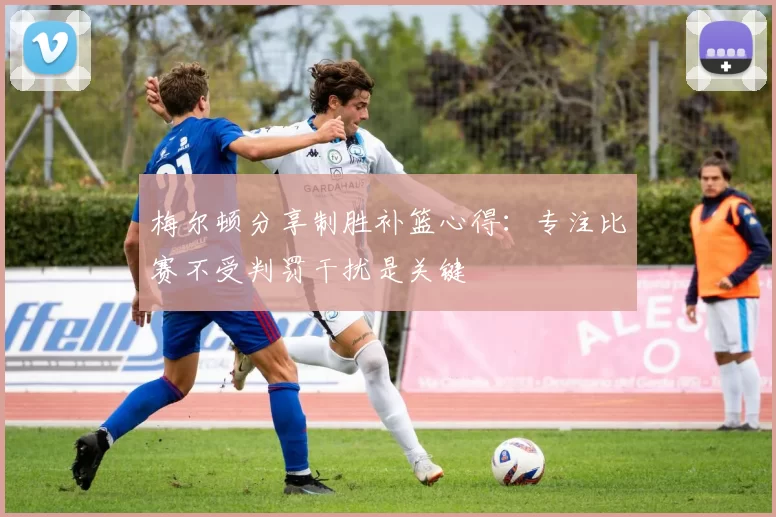梅尔顿分享制胜补篮心得：专注比赛不受判罚干扰是关键