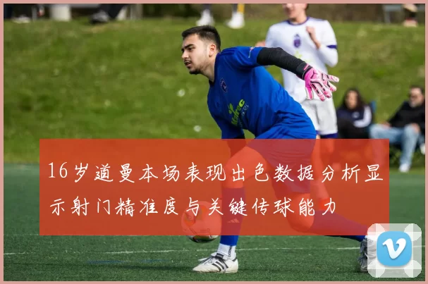 16岁道曼本场表现出色数据分析显示射门精准度与关键传球能力