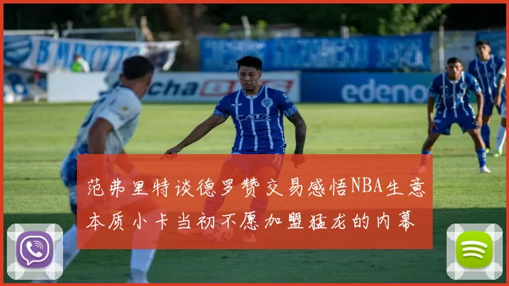 范弗里特谈德罗赞交易感悟NBA生意本质小卡当初不愿加盟猛龙的内幕揭秘
