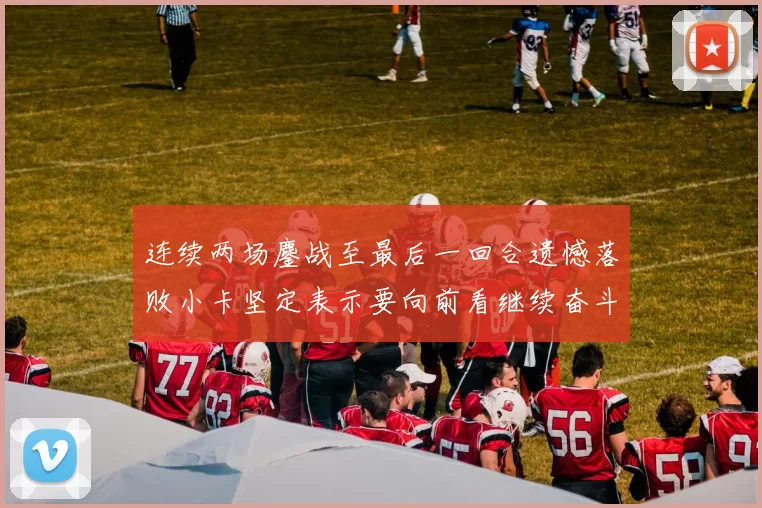 连续两场鏖战至最后一回合遗憾落败小卡坚定表示要向前看继续奋斗