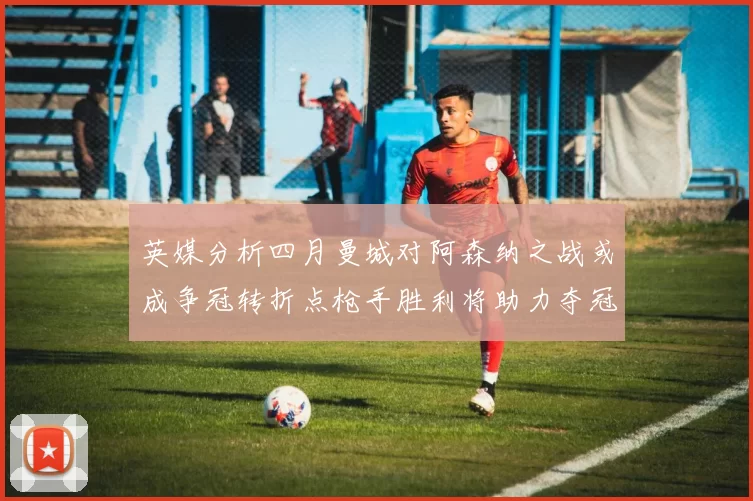 英媒分析四月曼城对阿森纳之战或成争冠转折点枪手胜利将助力夺冠希望