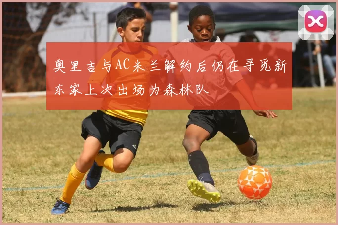 奥里吉与AC米兰解约后仍在寻觅新东家上次出场为森林队