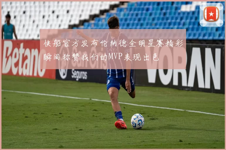 快船官方发布伦纳德全明星赛精彩瞬间称赞我们的MVP表现出色