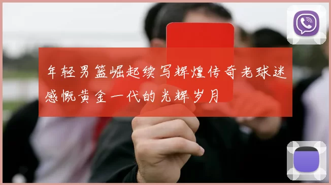 年轻男篮崛起续写辉煌传奇老球迷感慨黄金一代的光辉岁月